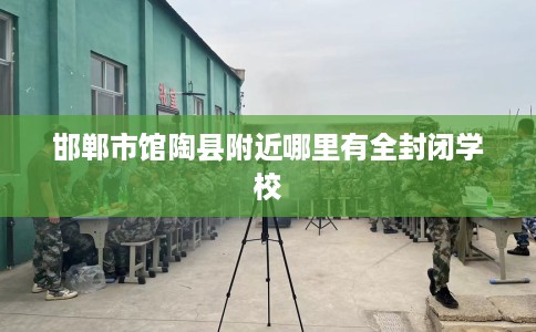 邯郸市馆陶县附近哪里有全封闭学校 邯郸市馆陶县附近哪里有全封闭学校