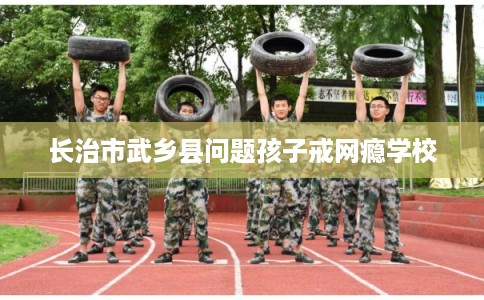 长治市武乡县问题孩子戒网瘾学校
