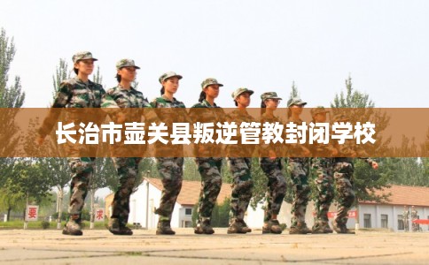长治市壶关县叛逆管教封闭学校 长治市壶关县叛逆管教封闭学校