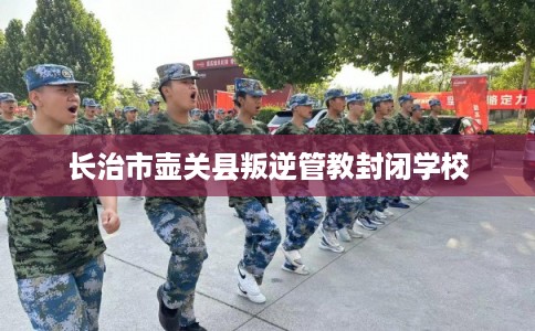 长治市壶关县叛逆管教封闭学校 长治市壶关县叛逆管教封闭学校