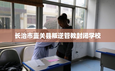 长治市壶关县叛逆管教封闭学校 长治市壶关县叛逆管教封闭学校