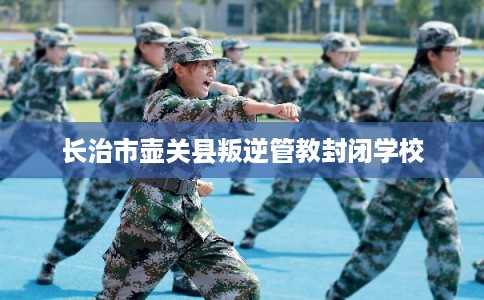 长治市壶关县叛逆管教封闭学校 长治市壶关县叛逆管教封闭学校
