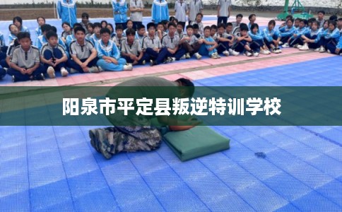 阳泉市平定县叛逆特训学校 阳泉市平定县叛逆特训学校