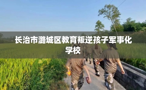 长治市潞城区教育叛逆孩子军事化学校