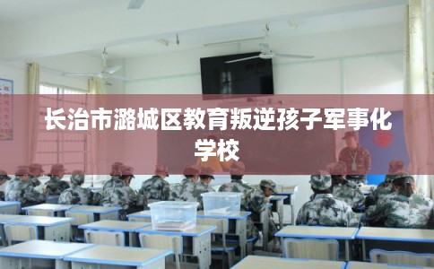 长治市潞城区教育叛逆孩子军事化学校