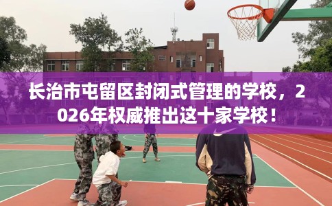 长治市屯留区封闭式管理的学校,2026年权威推出这十家学校! 长治市屯留区封闭式管理的学校,2026年权威推出这十家学校!
