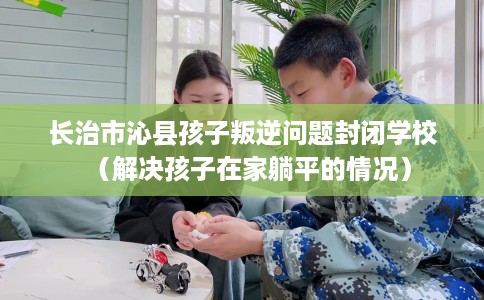 长治市沁县孩子叛逆问题封闭学校（解决孩子在家躺平的情况）