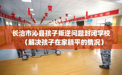 长治市沁县孩子叛逆问题封闭学校（解决孩子在家躺平的情况）