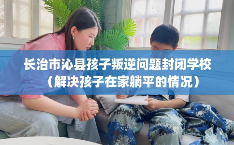 长治市沁县孩子叛逆问题封闭学校（解决孩子在家躺平的情况）