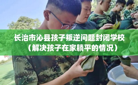 长治市沁县孩子叛逆问题封闭学校（解决孩子在家躺平的情况）