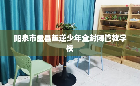 阳泉市盂县叛逆少年全封闭管教学校 阳泉市盂县叛逆少年全封闭管教学校