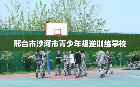 邢台市沙河市青少年叛逆训练学校