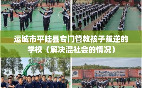 运城市平陆县专门管教孩子叛逆的学校（解决混社会的情况）