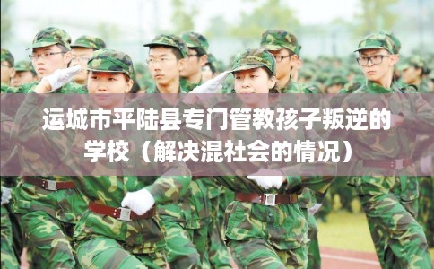 运城市平陆县专门管教孩子叛逆的学校（解决混社会的情况）