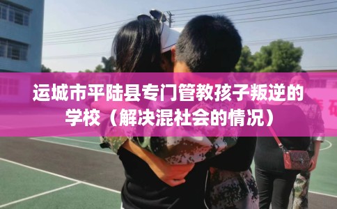 运城市平陆县专门管教孩子叛逆的学校（解决混社会的情况）