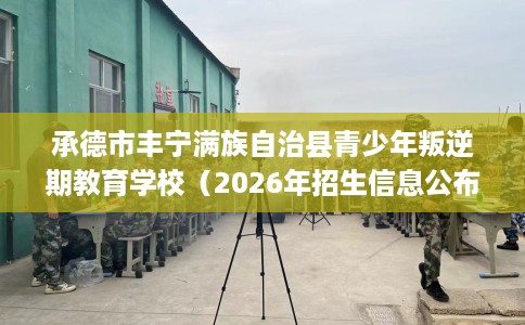 承德市丰宁满族自治县青少年叛逆期教育学校(2026年招生信息公布) 承德市丰宁满族自治县青少年叛逆期教育学校(2026年招生信息公布)