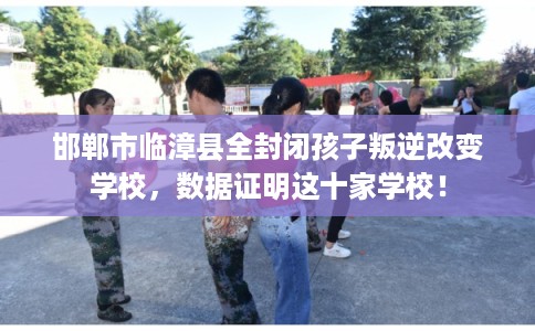 邯郸市临漳县全封闭孩子叛逆改变学校，数据证明这十家学校！