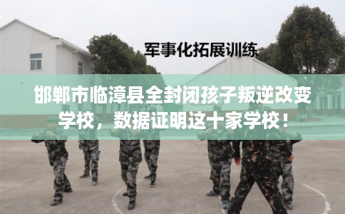 邯郸市临漳县全封闭孩子叛逆改变学校，数据证明这十家学校！