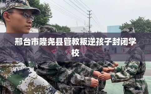 邢台市隆尧县管教叛逆孩子封闭学校 邢台市隆尧县管教叛逆孩子封闭学校