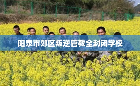 阳泉市郊区叛逆管教全封闭学校