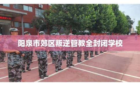 阳泉市郊区叛逆管教全封闭学校