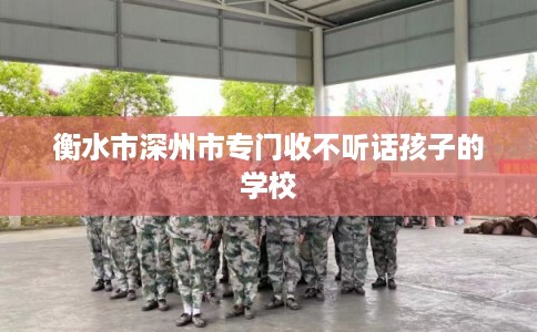 衡水市深州市专门收不听话孩子的学校