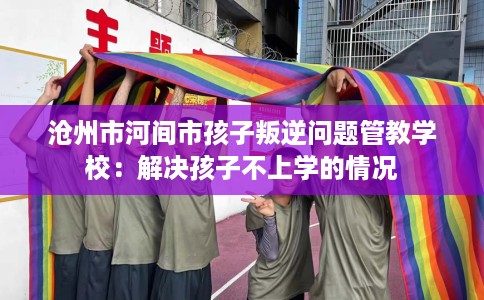 沧州市河间市孩子叛逆问题管教学校：解决孩子不上学的情况