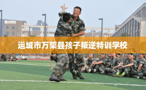 运城市万荣县孩子叛逆特训学校 运城市万荣县孩子叛逆特训学校