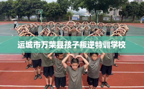 运城市万荣县孩子叛逆特训学校