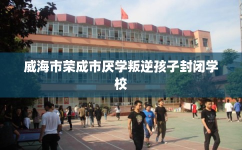 威海市荣成市厌学叛逆孩子封闭学校 威海市荣成市厌学叛逆孩子封闭学校