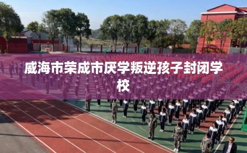 威海市荣成市厌学叛逆孩子封闭学校 威海市荣成市厌学叛逆孩子封闭学校