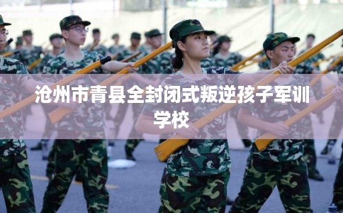 沧州市青县全封闭式叛逆孩子军训学校