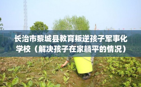 长治市黎城县教育叛逆孩子军事化学校(解决孩子在家躺平的情况) 长治市黎城县教育叛逆孩子军事化学校(解决孩子在家躺平的情况)