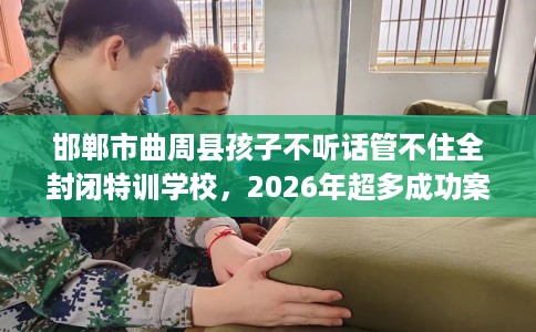 邯郸市曲周县孩子不听话管不住全封闭特训学校，2026年超多成功案例！