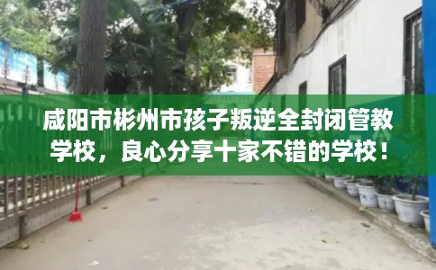 咸阳市彬州市孩子叛逆全封闭管教学校，良心分享十家不错的学校！