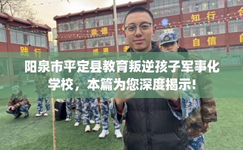 阳泉市平定县教育叛逆孩子军事化学校，本篇为您深度揭示!