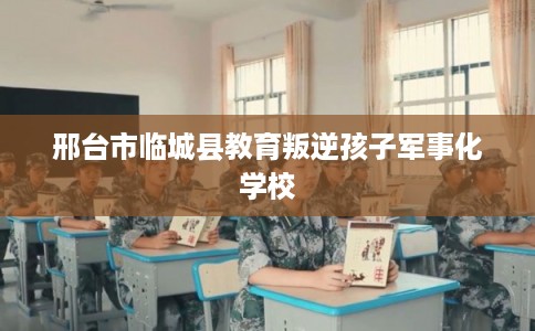 邢台市临城县教育叛逆孩子军事化学校 邢台市临城县教育叛逆孩子军事化学校