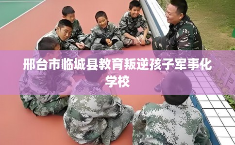 邢台市临城县教育叛逆孩子军事化学校 邢台市临城县教育叛逆孩子军事化学校
