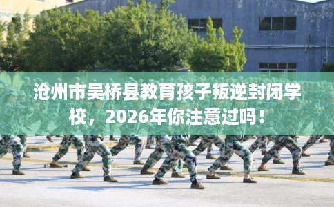 沧州市吴桥县教育孩子叛逆封闭学校，2026年你注意过吗！