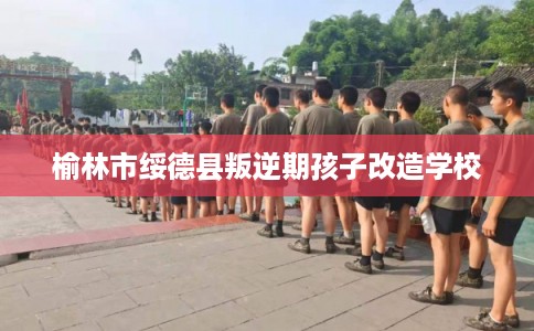 榆林市绥德县叛逆期孩子改造学校 榆林市绥德县叛逆期孩子改造学校
