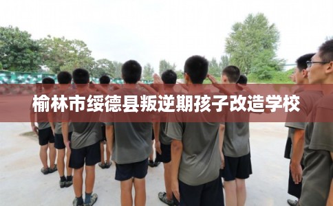 榆林市绥德县叛逆期孩子改造学校 榆林市绥德县叛逆期孩子改造学校