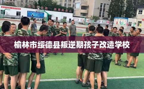 榆林市绥德县叛逆期孩子改造学校 榆林市绥德县叛逆期孩子改造学校