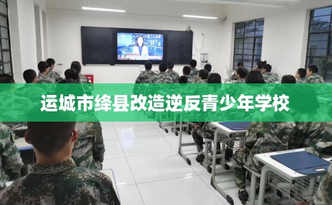 运城市绛县改造逆反青少年学校 运城市绛县改造逆反青少年学校