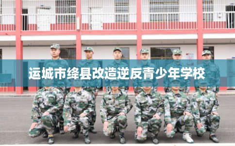 运城市绛县改造逆反青少年学校 运城市绛县改造逆反青少年学校