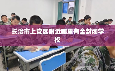 长治市上党区附近哪里有全封闭学校 长治市上党区附近哪里有全封闭学校