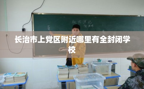 长治市上党区附近哪里有全封闭学校 长治市上党区附近哪里有全封闭学校