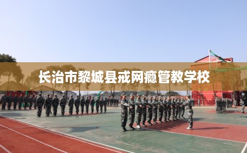 长治市黎城县戒网瘾管教学校
