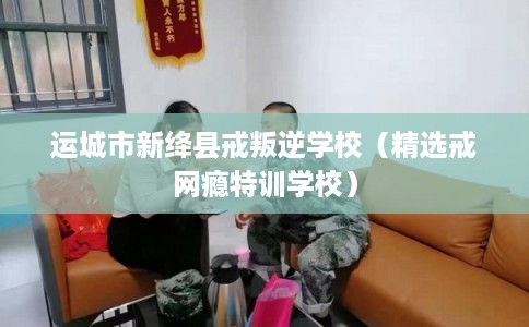 运城市新绛县戒叛逆学校（精选戒网瘾特训学校）