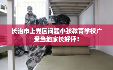 长治市上党区问题小孩教育学校广受当地家长好评！