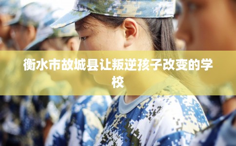 衡水市故城县让叛逆孩子改变的学校 衡水市故城县让叛逆孩子改变的学校